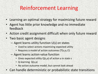 Reinforcement Learning
• Learning an optimal strategy for maximizing future reward
• Agent has little prior knowledge and no immediate
feedback
• Action credit assignment difficult when only future reward
• Two basic agent designs
– Agent learns utility function U(s) on states
• Used to select actions maximizing expected utility
• Requires a model of action outcomes (T(s,a,s'))
– Agent learns action-value function
• Gives expected utility Q(s,a) of action a in state s
• Q-learning Q(s,a)
• No action outcome model, but cannot look ahead
• Can handle deterministic or probabilistic state transitions
 