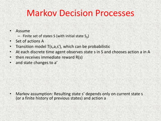 Markov Decision Processes
• Assume
– Finite set of states S (with initial state S0)
• Set of actions A
• Transition model T(s,a,s'), which can be probabilistic
• At each discrete time agent observes state s in S and chooses action a in A
• then receives immediate reward R(s)
• and state changes to a’
• Markov assumption: Resulting state s’ depends only on current state s
(or a finite history of previous states) and action a
 