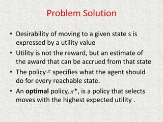 Problem Solution
• Desirability of moving to a given state s is
expressed by a utility value
• Utility is not the reward, but an estimate of
the award that can be accrued from that state
• The policy specifies what the agent should
do for every reachable state.
• An optimal policy, *, is a policy that selects
moves with the highest expected utility .


 