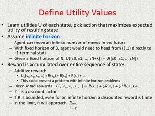 Define Utility Values
• Learn utilities U of each state, pick action that maximizes expected
utility of resulting state
• Assume infinite horizon
– Agent can move an infinite number of moves in the future
– With fixed horizon of 3, agent would need to head from (3,1) directly to
+1 terminal state
– Given a fixed horizon of N, U([s0, s1, .., sN+k]) = U([s0, s1, .., sN])
• Reward is accumulated over entire sequence of states
– Additive rewards
• Uh[s0, s1, s2, ..] = R(s0) + R(s1) + R(s2) + …
• This could present a problem with infinite horizon problems
– Discounted rewards:
– is a discount factor
– If R is bounded, even for an infinite horizon a discounted reward is finite
– In the limit, R will approach
...
)
(
)
(
)
(
,..]
,
,
[ 2
2
1
0
2
1
0 


 s
R
s
R
s
R
s
s
s
Uh 




1
max
R
 