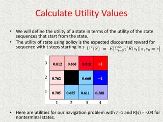 Calculate Utility Values
• We will define the utility of a state in terms of the utility of the state
sequences that start from the state.
• The utility of state using policy is the expected discounted reward for
sequence with t steps starting in s
• Here are utilities for our navigation problem with =1 and R(s) = -.04 for
nonterminal states.

 
