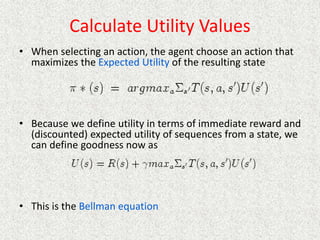 Calculate Utility Values
• When selecting an action, the agent choose an action that
maximizes the Expected Utility of the resulting state
• Because we define utility in terms of immediate reward and
(discounted) expected utility of sequences from a state, we
can define goodness now as
• This is the Bellman equation
 