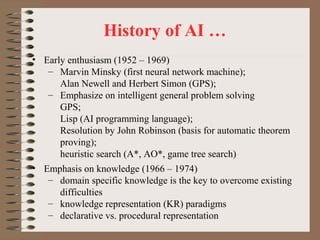 History of AI …
• Early enthusiasm (1952 – 1969)
– Marvin Minsky (first neural network machine);
Alan Newell and Herbert Simon (GPS);
– Emphasize on intelligent general problem solving
GPS;
Lisp (AI programming language);
Resolution by John Robinson (basis for automatic theorem
proving);
heuristic search (A*, AO*, game tree search)
• Emphasis on knowledge (1966 – 1974)
– domain specific knowledge is the key to overcome existing
difficulties
– knowledge representation (KR) paradigms
– declarative vs. procedural representation

 