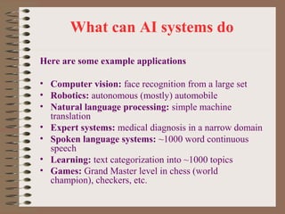 What can AI systems do
Here are some example applications
• Computer vision: face recognition from a large set
• Robotics: autonomous (mostly) automobile
• Natural language processing: simple machine
translation
• Expert systems: medical diagnosis in a narrow domain
• Spoken language systems: ~1000 word continuous
speech
• Learning: text categorization into ~1000 topics
• Games: Grand Master level in chess (world
champion), checkers, etc.

 