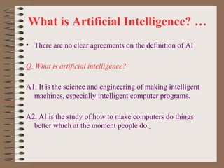 What is Artificial Intelligence? …
• There are no clear agreements on the definition of AI
Q. What is artificial intelligence?
A1. It is the science and engineering of making intelligent
machines, especially intelligent computer programs.
A2. AI is the study of how to make computers do things
better which at the moment people do.

 