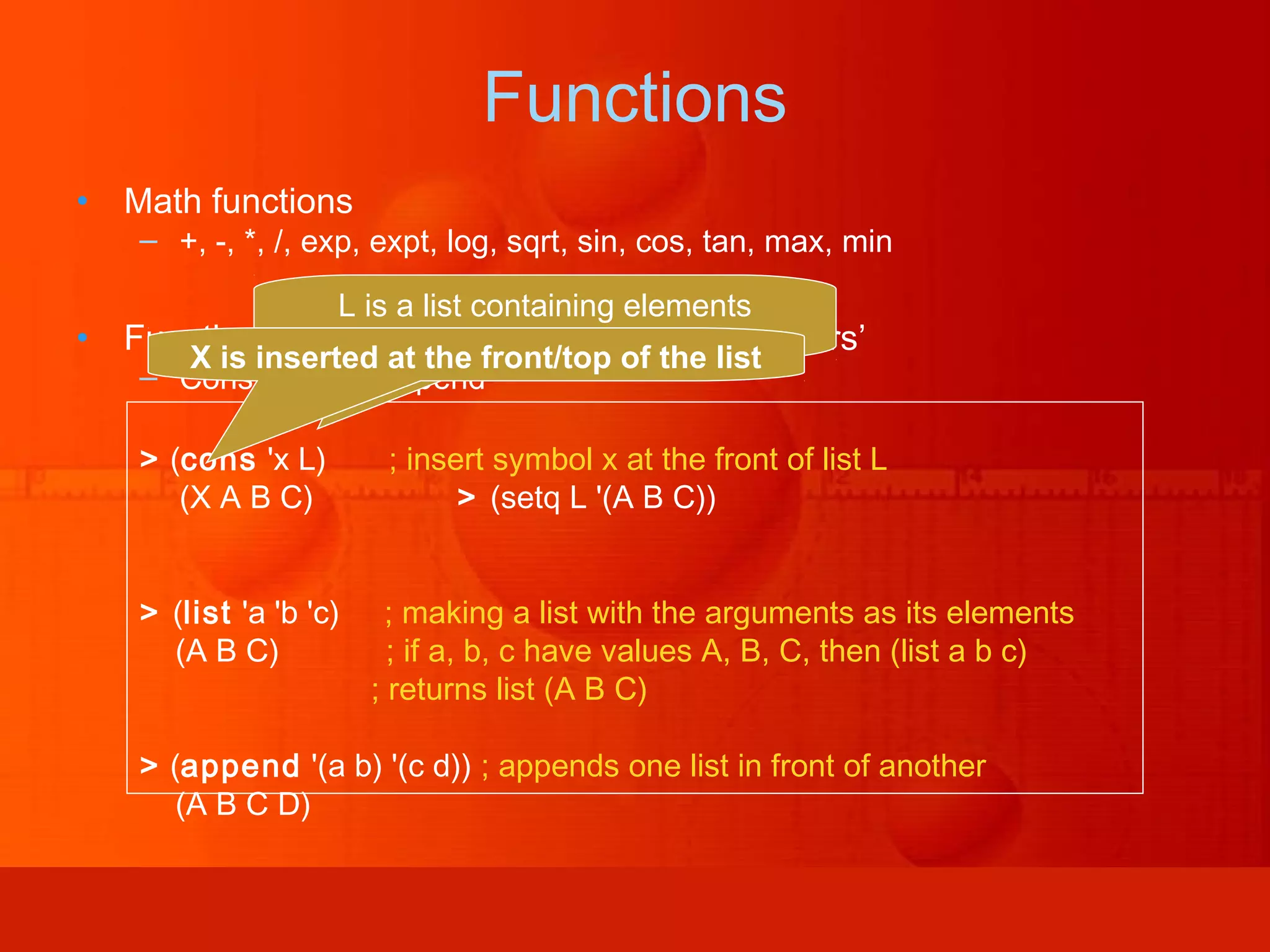 Functions • Math functions – +, -, *, /, exp, expt, log, sqrt, sin, cos, tan, max, min • Functions for creating lists or ‘List Constructors’ – Cons, list and append > (cons 'x L) ; insert symbol x at the front of list L (X A B C) > (setq L '(A B C)) > (list 'a 'b 'c) ; making a list with the arguments as its elements (A B C) ; if a, b, c have values A, B, C, then (list a b c) ; returns list (A B C) > (append '(a b) '(c d)) ; appends one list in front of another (A B C D) L is a list containing elements (A,B,C)X is inserted at the front/top of the list 