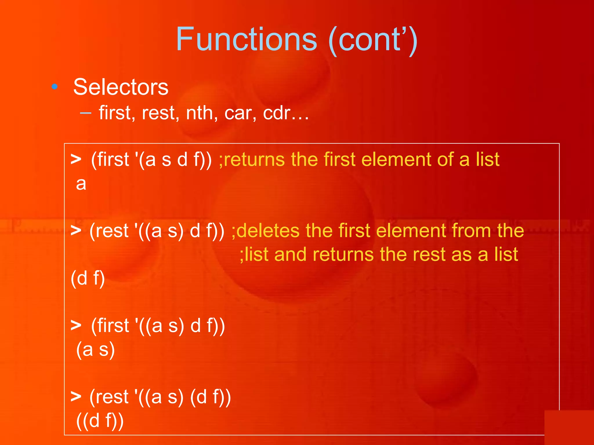 Functions (cont’) • Selectors – first, rest, nth, car, cdr… > (first '(a s d f)) ;returns the first element of a list a > (rest '((a s) d f)) ;deletes the first element from the ;list and returns the rest as a list (d f) > (first '((a s) d f)) (a s) > (rest '((a s) (d f)) ((d f)) 