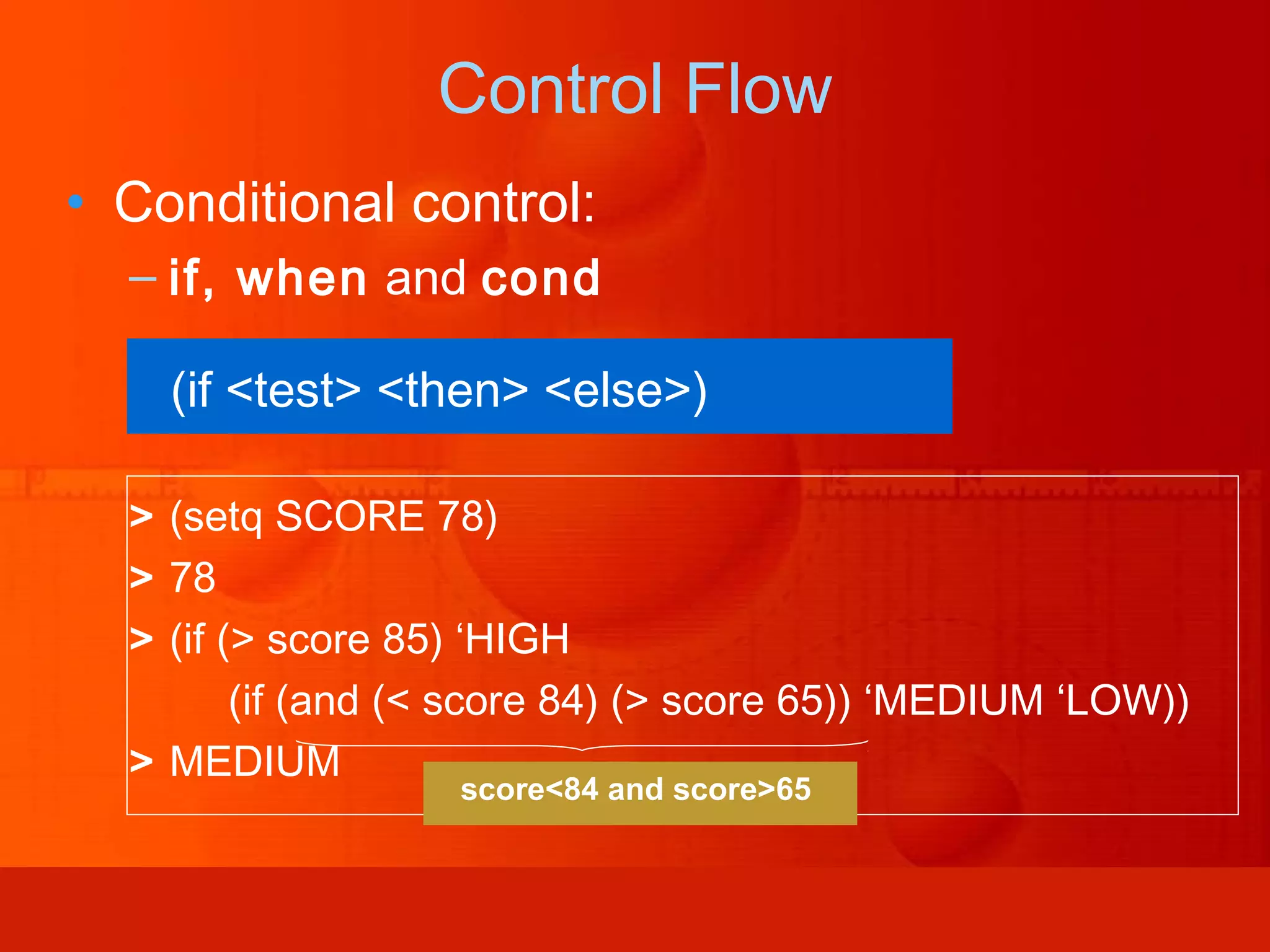 • Conditional control: – if, when and cond (if <test> <then> <else>) > (setq SCORE 78) > 78 > (if (> score 85) ‘HIGH (if (and (< score 84) (> score 65)) ‘MEDIUM ‘LOW)) > MEDIUM Control Flow score<84 and score>65 