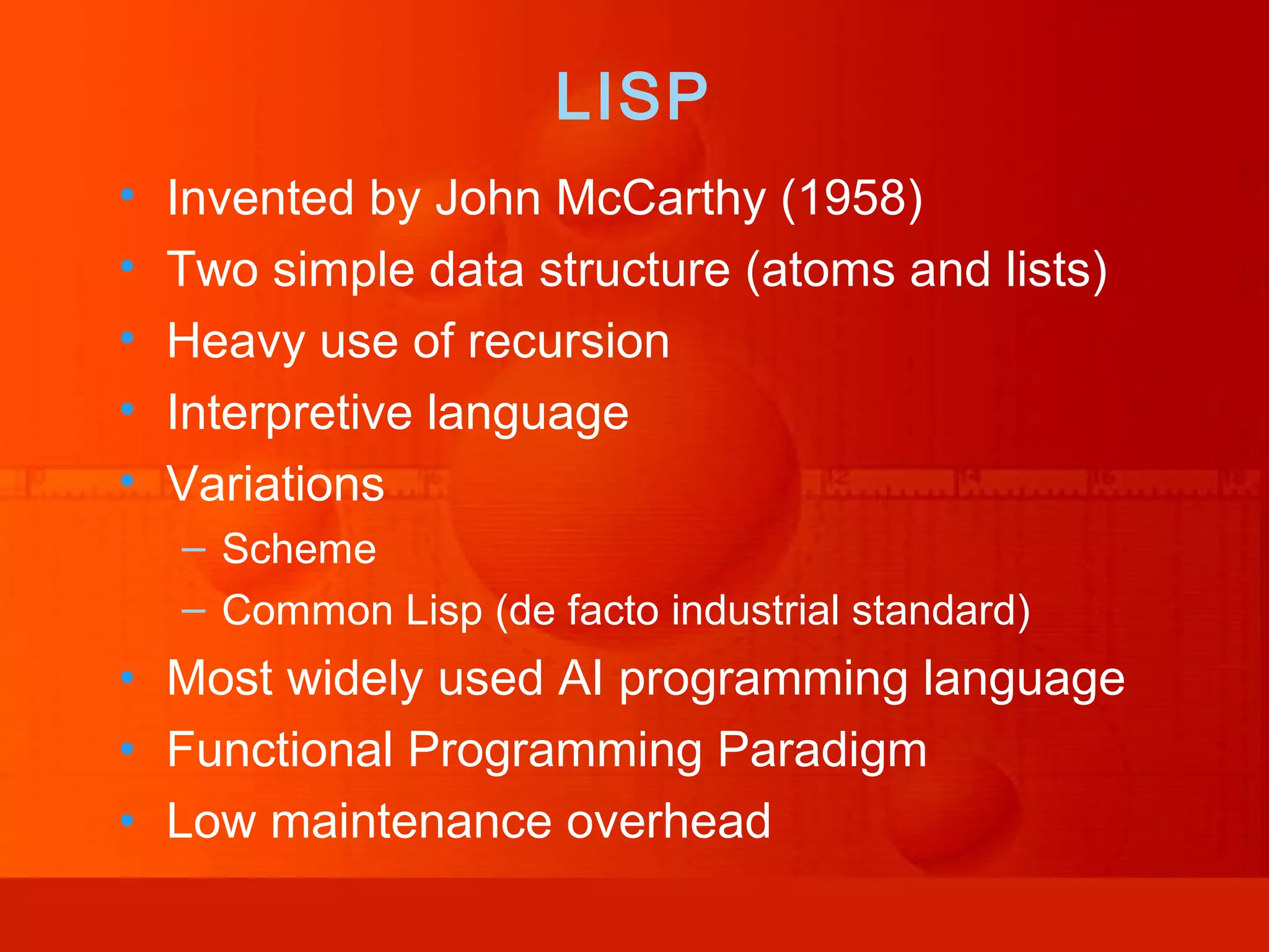 LISP • Invented by John McCarthy (1958) • Two simple data structure (atoms and lists) • Heavy use of recursion • Interpretive language • Variations – Scheme – Common Lisp (de facto industrial standard) • Most widely used AI programming language • Functional Programming Paradigm • Low maintenance overhead 