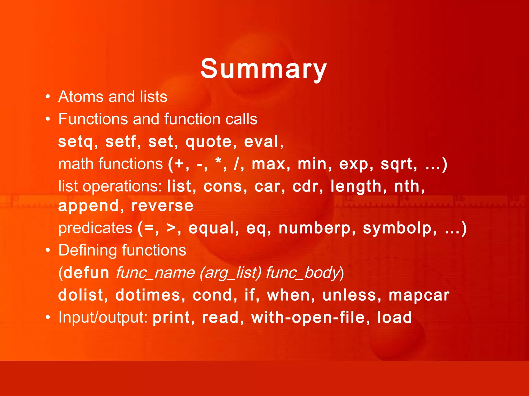 Summary • Atoms and lists • Functions and function calls setq, setf, set, quote, eval, math functions (+, -, *, /, max, min, exp, sqrt, …) list operations: list, cons, car, cdr, length, nth, append, reverse predicates (=, >, equal, eq, numberp, symbolp, …) • Defining functions (defun func_name (arg_list) func_body) dolist, dotimes, cond, if, when, unless, mapcar • Input/output: print, read, with-open-file, load 