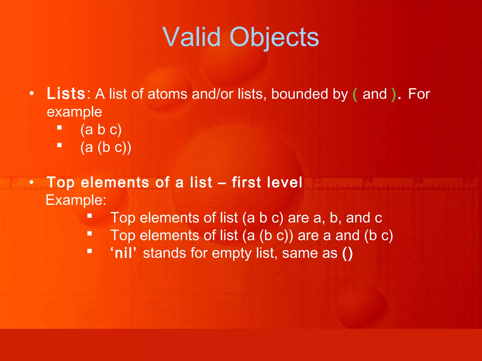 • Lists: A list of atoms and/or lists, bounded by ( and ). For example  (a b c)  (a (b c)) • Top elements of a list – first level Example:  Top elements of list (a b c) are a, b, and c  Top elements of list (a (b c)) are a and (b c)  ‘nil’ stands for empty list, same as () Valid Objects 