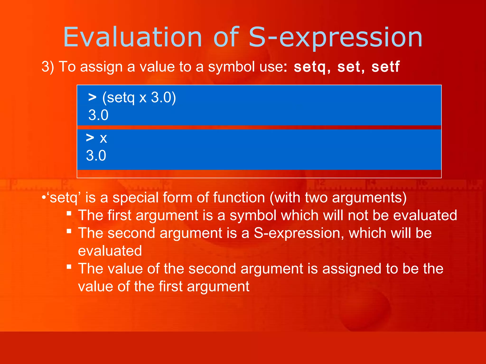 3) To assign a value to a symbol use: setq, set, setf •‘setq’ is a special form of function (with two arguments)  The first argument is a symbol which will not be evaluated  The second argument is a S-expression, which will be evaluated  The value of the second argument is assigned to be the value of the first argument > (setq x 3.0) 3.0 > x 3.0 Evaluation of S-expression 