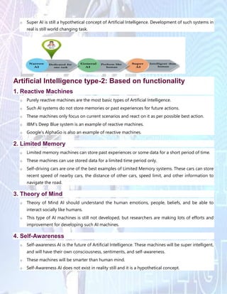 o Super AI is still a hypothetical concept of Artificial Intelligence. Development of such systems in
real is still world changing task.
Artificial Intelligence type-2: Based on functionality
1. Reactive Machines
o Purely reactive machines are the most basic types of Artificial Intelligence.
o Such AI systems do not store memories or past experiences for future actions.
o These machines only focus on current scenarios and react on it as per possible best action.
o IBM's Deep Blue system is an example of reactive machines.
o Google's AlphaGo is also an example of reactive machines.
2. Limited Memory
o Limited memory machines can store past experiences or some data for a short period of time.
o These machines can use stored data for a limited time period only.
o Self-driving cars are one of the best examples of Limited Memory systems. These cars can store
recent speed of nearby cars, the distance of other cars, speed limit, and other information to
navigate the road.
3. Theory of Mind
o Theory of Mind AI should understand the human emotions, people, beliefs, and be able to
interact socially like humans.
o This type of AI machines is still not developed, but researchers are making lots of efforts and
improvement for developing such AI machines.
4. Self-Awareness
o Self-awareness AI is the future of Artificial Intelligence. These machines will be super intelligent,
and will have their own consciousness, sentiments, and self-awareness.
o These machines will be smarter than human mind.
o Self-Awareness AI does not exist in reality still and it is a hypothetical concept.
 