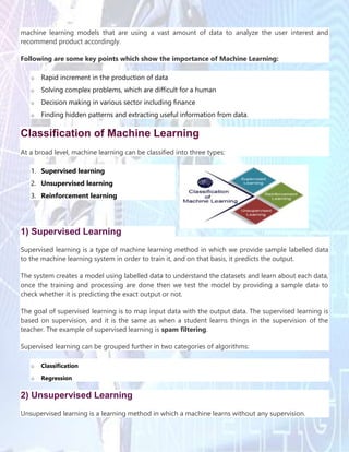 machine learning models that are using a vast amount of data to analyze the user interest and
recommend product accordingly.
Following are some key points which show the importance of Machine Learning:
o Rapid increment in the production of data
o Solving complex problems, which are difficult for a human
o Decision making in various sector including finance
o Finding hidden patterns and extracting useful information from data.
Classification of Machine Learning
At a broad level, machine learning can be classified into three types:
1. Supervised learning
2. Unsupervised learning
3. Reinforcement learning
1) Supervised Learning
Supervised learning is a type of machine learning method in which we provide sample labelled data
to the machine learning system in order to train it, and on that basis, it predicts the output.
The system creates a model using labelled data to understand the datasets and learn about each data,
once the training and processing are done then we test the model by providing a sample data to
check whether it is predicting the exact output or not.
The goal of supervised learning is to map input data with the output data. The supervised learning is
based on supervision, and it is the same as when a student learns things in the supervision of the
teacher. The example of supervised learning is spam filtering.
Supervised learning can be grouped further in two categories of algorithms:
o Classification
o Regression
2) Unsupervised Learning
Unsupervised learning is a learning method in which a machine learns without any supervision.
 