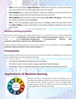 o 2014: In 2014, the Chabot "Eugen Goostman" cleared the Turing Test. It was the first Chabot
who convinced the 33% of human judges that it was not a machine.
o 2014: DeepFace was a deep neural network created by Facebook, and they claimed that it
could recognize a person with the same precision as a human can do.
o 2016: AlphaGo beat the world's number second player Lee sedol at Go game. In 2017 it beat
the number one player of this game Ke Jie.
o 2017: In 2017, the Alphabet's Jigsaw team built an intelligent system that was able to learn
the online trolling. It used to read millions of comments of different websites to learn to stop
online trolling.
Machine Learning at present:
Now machine learning has got a great advancement in its research, and it is present everywhere
around us, such as self-driving cars, Amazon Alexa, Catboats, recommender system, and many
more. It includes Supervised, unsupervised, and reinforcement learning with
clustering, classification, decision tree, SVM algorithms, etc.
Modern machine learning models can be used for making various predictions, including weather
prediction, disease prediction, stock market analysis, etc.
Prerequisites
Before learning machine learning, you must have the basic knowledge of followings so that you can
easily understand the concepts of machine learning:
o Fundamental knowledge of probability and linear algebra.
o The ability to code in any computer language, especially in Python language.
o Knowledge of Calculus, especially derivatives of single variable and multivariate functions.
Applications of Machine learning
Machine learning is a buzzword for today's technology, and it is
growing very rapidly day by day. We are using machine learning in
our daily life even without knowing it such as Google Maps,
Google assistant, Alexa, etc. Below are some most trending real-
world applications of Machine Learning:
 