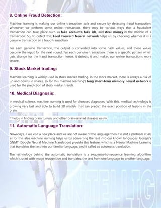 8. Online Fraud Detection:
Machine learning is making our online transaction safe and secure by detecting fraud transaction.
Whenever we perform some online transaction, there may be various ways that a fraudulent
transaction can take place such as fake accounts, fake ids, and steal money in the middle of a
transaction. So, to detect this, Feed Forward Neural network helps us by checking whether it is a
genuine transaction or a fraud transaction.
For each genuine transaction, the output is converted into some hash values, and these values
become the input for the next round. For each genuine transaction, there is a specific pattern which
gets change for the fraud transaction hence, it detects it and makes our online transactions more
secure.
9. Stock Market trading:
Machine learning is widely used in stock market trading. In the stock market, there is always a risk of
up and downs in shares, so for this machine learning's long short-term memory neural network is
used for the prediction of stock market trends.
10. Medical Diagnosis:
In medical science, machine learning is used for diseases diagnoses. With this, medical technology is
growing very fast and able to build 3D models that can predict the exact position of lesions in the
brain.
It helps in finding brain tumors and other brain-related diseases easily.
11. Automatic Language Translation:
Nowadays, if we visit a new place and we are not aware of the language then it is not a problem at all,
as for this also machine learning helps us by converting the text into our known languages. Google's
GNMT (Google Neural Machine Translation) provide this feature, which is a Neural Machine Learning
that translates the text into our familiar language, and it called as automatic translation.
The technology behind the automatic translation is a sequence-to-sequence learning algorithm,
which is used with image recognition and translates the text from one language to another language.
 