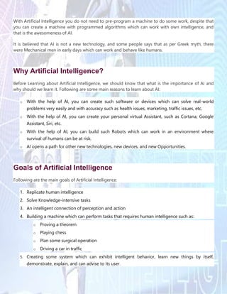 With Artificial Intelligence you do not need to pre-program a machine to do some work, despite that
you can create a machine with programmed algorithms which can work with own intelligence, and
that is the awesomeness of AI.
It is believed that AI is not a new technology, and some people says that as per Greek myth, there
were Mechanical men in early days which can work and behave like humans.
Why Artificial Intelligence?
Before Learning about Artificial Intelligence, we should know that what is the importance of AI and
why should we learn it. Following are some main reasons to learn about AI:
o With the help of AI, you can create such software or devices which can solve real-world
problems very easily and with accuracy such as health issues, marketing, traffic issues, etc.
o With the help of AI, you can create your personal virtual Assistant, such as Cortana, Google
Assistant, Siri, etc.
o With the help of AI, you can build such Robots which can work in an environment where
survival of humans can be at risk.
o AI opens a path for other new technologies, new devices, and new Opportunities.
Goals of Artificial Intelligence
Following are the main goals of Artificial Intelligence:
1. Replicate human intelligence
2. Solve Knowledge-intensive tasks
3. An intelligent connection of perception and action
4. Building a machine which can perform tasks that requires human intelligence such as:
o Proving a theorem
o Playing chess
o Plan some surgical operation
o Driving a car in traffic
5. Creating some system which can exhibit intelligent behavior, learn new things by itself,
demonstrate, explain, and can advise to its user.
 