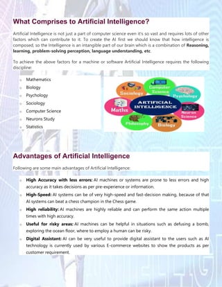 What Comprises to Artificial Intelligence?
Artificial Intelligence is not just a part of computer science even it's so vast and requires lots of other
factors which can contribute to it. To create the AI first we should know that how intelligence is
composed, so the Intelligence is an intangible part of our brain which is a combination of Reasoning,
learning, problem-solving perception, language understanding, etc.
To achieve the above factors for a machine or software Artificial Intelligence requires the following
discipline:
o Mathematics
o Biology
o Psychology
o Sociology
o Computer Science
o Neurons Study
o Statistics
Advantages of Artificial Intelligence
Following are some main advantages of Artificial Intelligence:
o High Accuracy with less errors: AI machines or systems are prone to less errors and high
accuracy as it takes decisions as per pre-experience or information.
o High-Speed: AI systems can be of very high-speed and fast-decision making, because of that
AI systems can beat a chess champion in the Chess game.
o High reliability: AI machines are highly reliable and can perform the same action multiple
times with high accuracy.
o Useful for risky areas: AI machines can be helpful in situations such as defusing a bomb,
exploring the ocean floor, where to employ a human can be risky.
o Digital Assistant: AI can be very useful to provide digital assistant to the users such as AI
technology is currently used by various E-commerce websites to show the products as per
customer requirement.
 