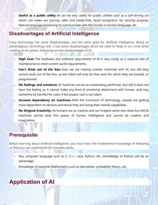 o Useful as a public utility: AI can be very useful for public utilities such as a self-driving car
which can make our journey safer and hassle-free, facial recognition for security purpose,
Natural language processing to communicate with the human in human-language, etc.
Disadvantages of Artificial Intelligence
Every technology has some disadvantages, and the same goes for Artificial intelligence. Being so
advantageous technology still, it has some disadvantages which we need to keep in our mind while
creating an AI system. Following are the disadvantages of AI:
o High Cost: The hardware and software requirement of AI is very costly as it requires lots of
maintenance to meet current world requirements.
o Can't think out of the box: Even we are making smarter machines with AI, but still they
cannot work out of the box, as the robot will only do that work for which they are trained, or
programmed.
o No feelings and emotions: AI machines can be an outstanding performer, but still it does not
have the feeling so it cannot make any kind of emotional attachment with human, and may
sometime be harmful for users if the proper care is not taken.
o Increase dependency on machines: With the increment of technology, people are getting
more dependent on devices and hence they are losing their mental capabilities.
o No Original Creativity: As humans are so creative and can imagine some new ideas but still AI
machines cannot beat this power of human intelligence and cannot be creative and
imaginative.
Prerequisite
Before learning about Artificial Intelligence, you must have the fundamental knowledge of following
so that you can understand the concepts easily:
o Any computer language such as C, C++, Java, Python, etc. (knowledge of Python will be an
advantage)
o Knowledge of essential Mathematics such as derivatives, probability theory, etc.
Application of AI
 