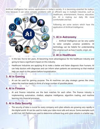 Artificial Intelligence has various applications in today's society. It is becoming essential for today's
time because it can solve complex problems with an efficient way in multiple industries, such as
Healthcare, entertainment, finance, education,
etc. AI is making our daily life more
comfortable and fast.
Following are some sectors which have the
application of Artificial Intelligence:
1. AI in Astronomy
o Artificial Intelligence can be very useful
to solve complex universe problems. AI
technology can be helpful for understanding
the universe such as how it works, origin, etc.
2. AI in Healthcare
o In the last, five to ten years, AI becoming more advantageous for the healthcare industry and
going to have a significant impact on this industry.
o Healthcare Industries are applying AI to make a better and faster diagnosis than humans. AI
can help doctors with diagnoses and can inform when patients are worsening so that medical
help can reach to the patient before hospitalization.
3. AI in Gaming
o AI can be used for gaming purpose. The AI machines can play strategic games like chess,
where the machine needs to think of a large number of possible places.
4. AI in Finance
o AI and finance industries are the best matches for each other. The finance industry is
implementing automation, chatbot, adaptive intelligence, algorithm trading, and machine
learning into financial processes.
5. AI in Data Security
o The security of data is crucial for every company and cyber-attacks are growing very rapidly in
the digital world. AI can be used to make your data more safe and secure. Some examples such
as AEG bot, AI2 Platform,are used to determine software bug and cyber-attacks in a better way.
 