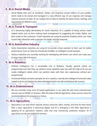 6. AI in Social Media
o Social Media sites such as Facebook, Twitter, and Snapchat contain billions of user profiles,
which need to be stored and managed in a very efficient way. AI can organize and manage
massive amounts of data. AI can analyze lots of data to identify the latest trends, hashtag, and
requirement of different users.
7. AI in Travel & Transport
o AI is becoming highly demanding for travel industries. AI is capable of doing various travel
related works such as from making travel arrangement to suggesting the hotels, flights, and
best routes to the customers. Travel industries are using AI-powered chatbots which can make
human-like interaction with customers for better and fast response.
8. AI in Automotive Industry
o Some Automotive industries are using AI to provide virtual assistant to their user for better
performance. Such as Tesla has introduced TeslaBot, an intelligent virtual assistant.
o Various Industries are currently working for developing self-driven cars which can make your
journey more safe and secure.
9. AI in Robotics:
o Artificial Intelligence has a remarkable role in Robotics. Usually, general robots are
programmed such that they can perform some repetitive task, but with the help of AI, we can
create intelligent robots which can perform tasks with their own experiences without pre-
programmed.
o Humanoid Robots are best examples for AI in robotics, recently the intelligent Humanoid robot
named as Erica and Sophia has been developed which can talk and behave like humans.
10. AI in Entertainment
o We are currently using some AI based applications in our daily life with some entertainment
services such as Netflix or Amazon. With the help of ML/AI algorithms, these services show the
recommendations for programs or shows.
11. AI in Agriculture
o Agriculture is an area which requires various resources, labor, money, and time for best result.
Now a day's agriculture is becoming digital, and AI is emerging in this field. Agriculture is
applying AI as agriculture robotics, solid and crop monitoring, predictive analysis. AI in
agriculture can be very helpful for farmers.
 