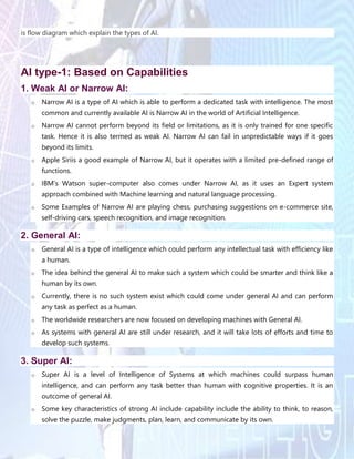 is flow diagram which explain the types of AI.
AI type-1: Based on Capabilities
1. Weak AI or Narrow AI:
o Narrow AI is a type of AI which is able to perform a dedicated task with intelligence. The most
common and currently available AI is Narrow AI in the world of Artificial Intelligence.
o Narrow AI cannot perform beyond its field or limitations, as it is only trained for one specific
task. Hence it is also termed as weak AI. Narrow AI can fail in unpredictable ways if it goes
beyond its limits.
o Apple Siriis a good example of Narrow AI, but it operates with a limited pre-defined range of
functions.
o IBM's Watson super-computer also comes under Narrow AI, as it uses an Expert system
approach combined with Machine learning and natural language processing.
o Some Examples of Narrow AI are playing chess, purchasing suggestions on e-commerce site,
self-driving cars, speech recognition, and image recognition.
2. General AI:
o General AI is a type of intelligence which could perform any intellectual task with efficiency like
a human.
o The idea behind the general AI to make such a system which could be smarter and think like a
human by its own.
o Currently, there is no such system exist which could come under general AI and can perform
any task as perfect as a human.
o The worldwide researchers are now focused on developing machines with General AI.
o As systems with general AI are still under research, and it will take lots of efforts and time to
develop such systems.
3. Super AI:
o Super AI is a level of Intelligence of Systems at which machines could surpass human
intelligence, and can perform any task better than human with cognitive properties. It is an
outcome of general AI.
o Some key characteristics of strong AI include capability include the ability to think, to reason,
solve the puzzle, make judgments, plan, learn, and communicate by its own.
 