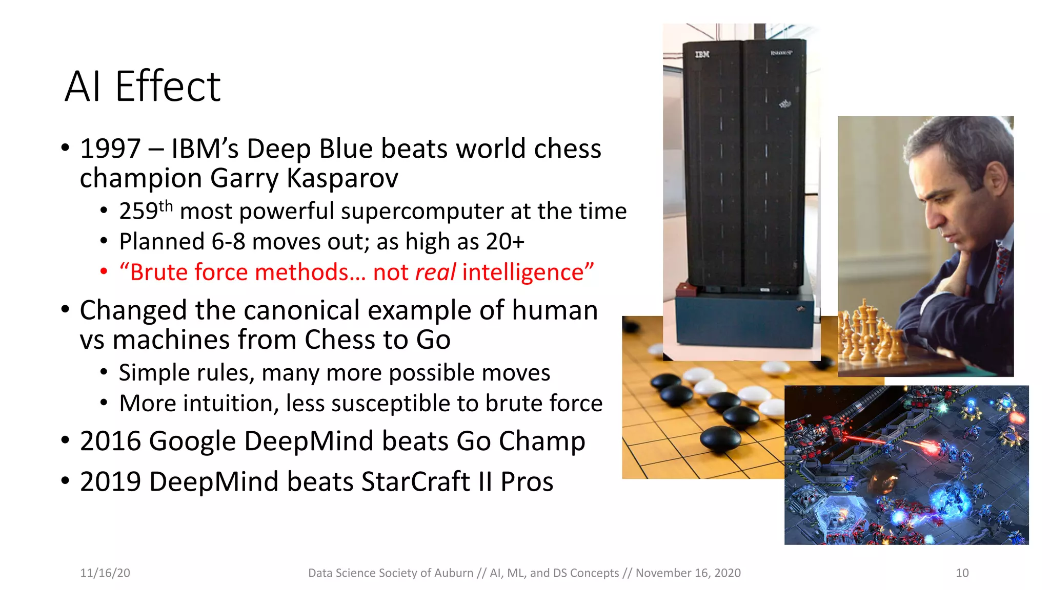 AI Effect
• 1997 – IBM’s Deep Blue beats world chess
champion Garry Kasparov
• 259th most powerful supercomputer at the time
• Planned 6-8 moves out; as high as 20+
• “Brute force methods… not real intelligence”
• Changed the canonical example of human
vs machines from Chess to Go
• Simple rules, many more possible moves
• More intuition, less susceptible to brute force
• 2016 Google DeepMind beats Go Champ
• 2019 DeepMind beats StarCraft II Pros
11/16/20 Data Science Society of Auburn // AI, ML, and DS Concepts // November 16, 2020 10
 