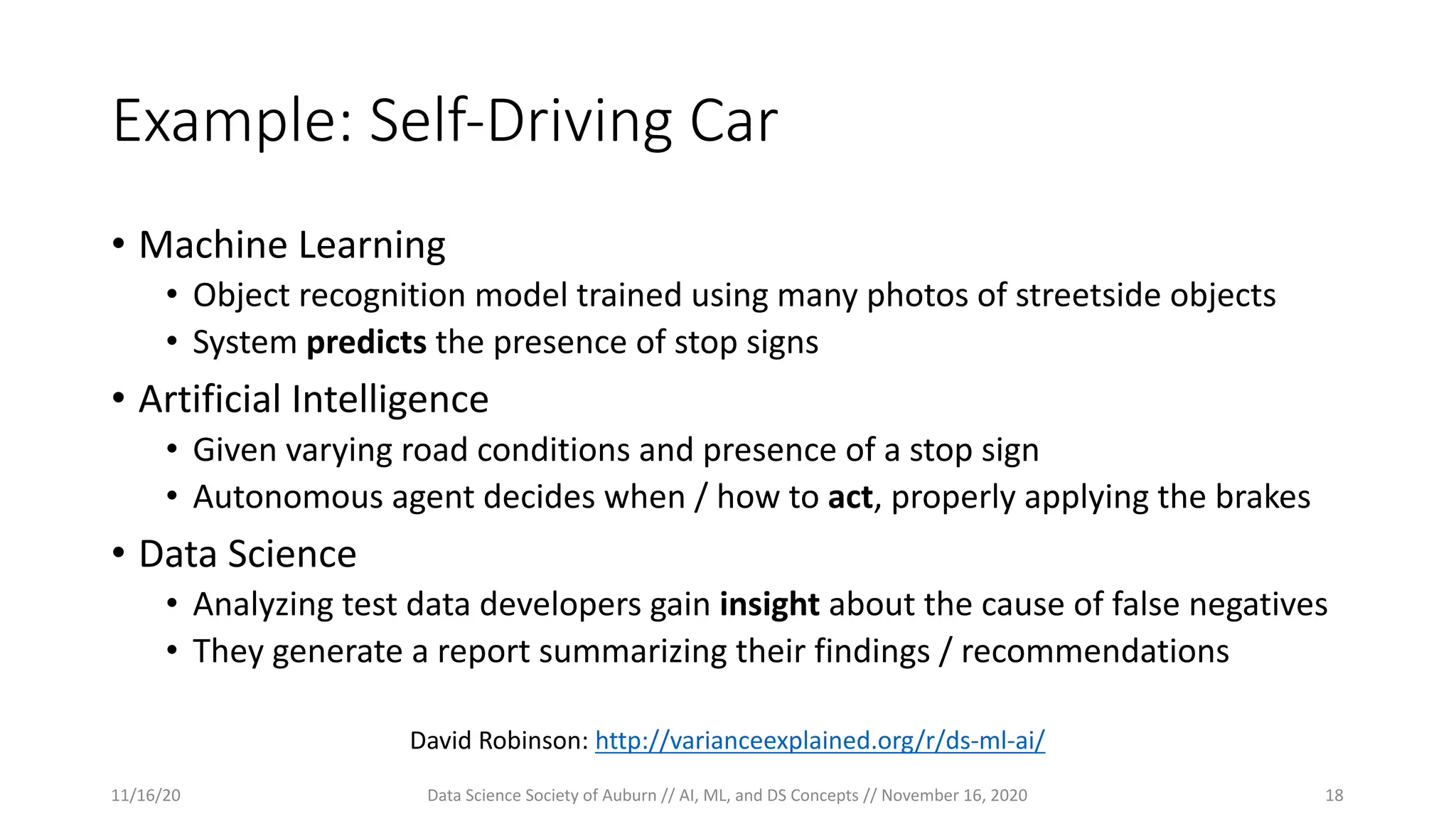 Example: Self-Driving Car
• Machine Learning
• Object recognition model trained using many photos of streetside objects
• System predicts the presence of stop signs
• Artificial Intelligence
• Given varying road conditions and presence of a stop sign
• Autonomous agent decides when / how to act, properly applying the brakes
• Data Science
• Analyzing test data developers gain insight about the cause of false negatives
• They generate a report summarizing their findings / recommendations
David Robinson: http://varianceexplained.org/r/ds-ml-ai/
11/16/20 Data Science Society of Auburn // AI, ML, and DS Concepts // November 16, 2020 18
 