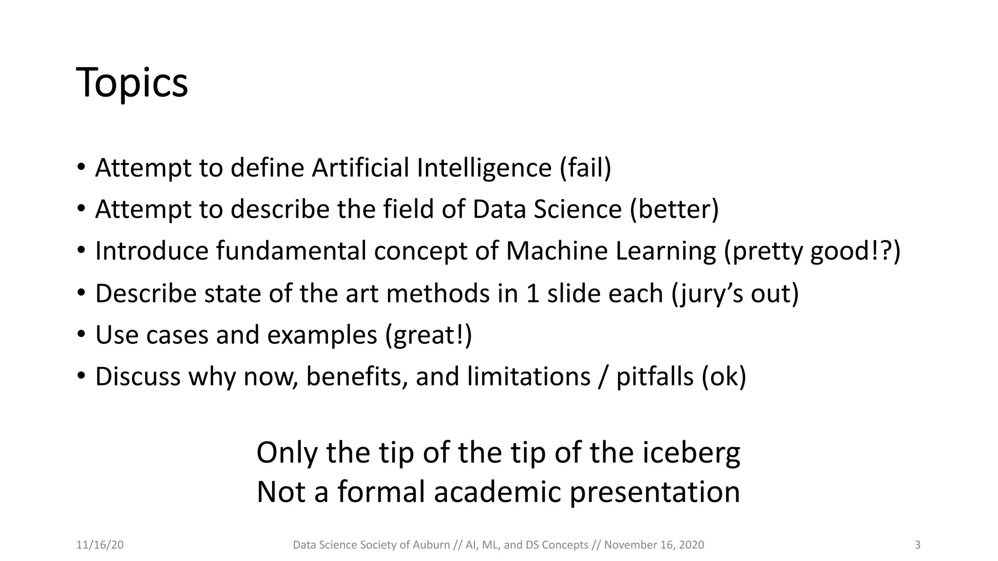 Topics
• Attempt to define Artificial Intelligence (fail)
• Attempt to describe the field of Data Science (better)
• Introduce fundamental concept of Machine Learning (pretty good!?)
• Describe state of the art methods in 1 slide each (jury’s out)
• Use cases and examples (great!)
• Discuss why now, benefits, and limitations / pitfalls (ok)
Only the tip of the tip of the iceberg
Not a formal academic presentation
11/16/20 Data Science Society of Auburn // AI, ML, and DS Concepts // November 16, 2020 3
 