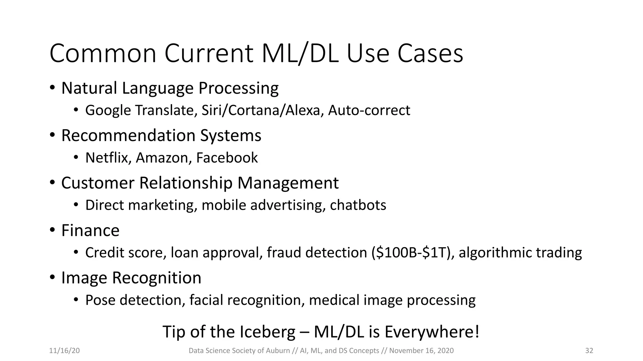Common Current ML/DL Use Cases
• Natural Language Processing
• Google Translate, Siri/Cortana/Alexa, Auto-correct
• Recommendation Systems
• Netflix, Amazon, Facebook
• Customer Relationship Management
• Direct marketing, mobile advertising, chatbots
• Finance
• Credit score, loan approval, fraud detection ($100B-$1T), algorithmic trading
• Image Recognition
• Pose detection, facial recognition, medical image processing
Tip of the Iceberg – ML/DL is Everywhere!
11/16/20 Data Science Society of Auburn // AI, ML, and DS Concepts // November 16, 2020 32
 