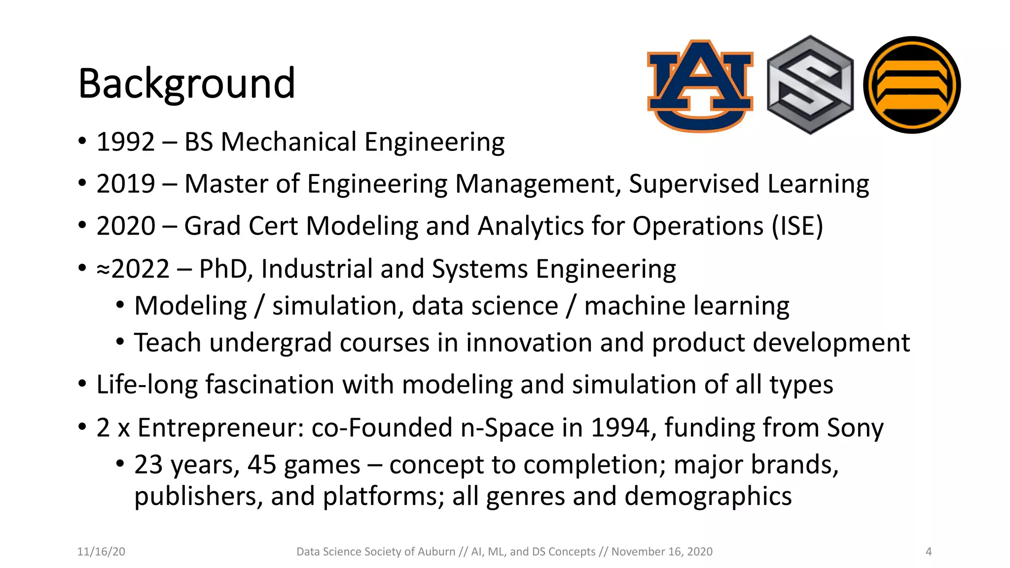 Background
• 1992 – BS Mechanical Engineering
• 2019 – Master of Engineering Management, Supervised Learning
• 2020 – Grad Cert Modeling and Analytics for Operations (ISE)
• ≈2022 – PhD, Industrial and Systems Engineering
• Modeling / simulation, data science / machine learning
• Teach undergrad courses in innovation and product development
• Life-long fascination with modeling and simulation of all types
• 2 x Entrepreneur: co-Founded n-Space in 1994, funding from Sony
• 23 years, 45 games – concept to completion; major brands,
publishers, and platforms; all genres and demographics
11/16/20 Data Science Society of Auburn // AI, ML, and DS Concepts // November 16, 2020 4
 