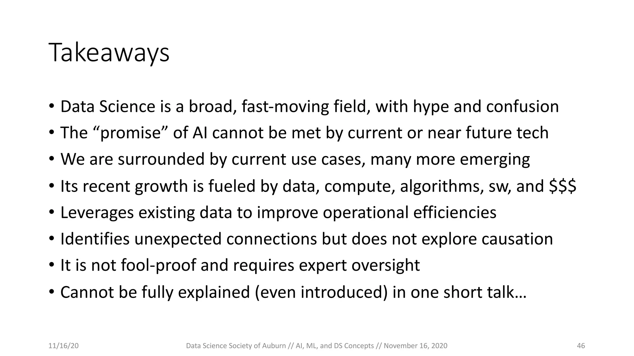 Takeaways
• Data Science is a broad, fast-moving field, with hype and confusion
• The “promise” of AI cannot be met by current or near future tech
• We are surrounded by current use cases, many more emerging
• Its recent growth is fueled by data, compute, algorithms, sw, and $$$
• Leverages existing data to improve operational efficiencies
• Identifies unexpected connections but does not explore causation
• It is not fool-proof and requires expert oversight
• Cannot be fully explained (even introduced) in one short talk…
11/16/20 Data Science Society of Auburn // AI, ML, and DS Concepts // November 16, 2020 46
 