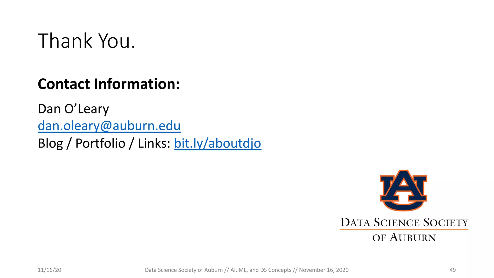 Thank You.
Contact Information:
Dan O’Leary
dan.oleary@auburn.edu
Blog / Portfolio / Links: bit.ly/aboutdjo
11/16/20 Data Science Society of Auburn // AI, ML, and DS Concepts // November 16, 2020 49
DATA SCIENCE SOCIETY
OF AUBURN
 