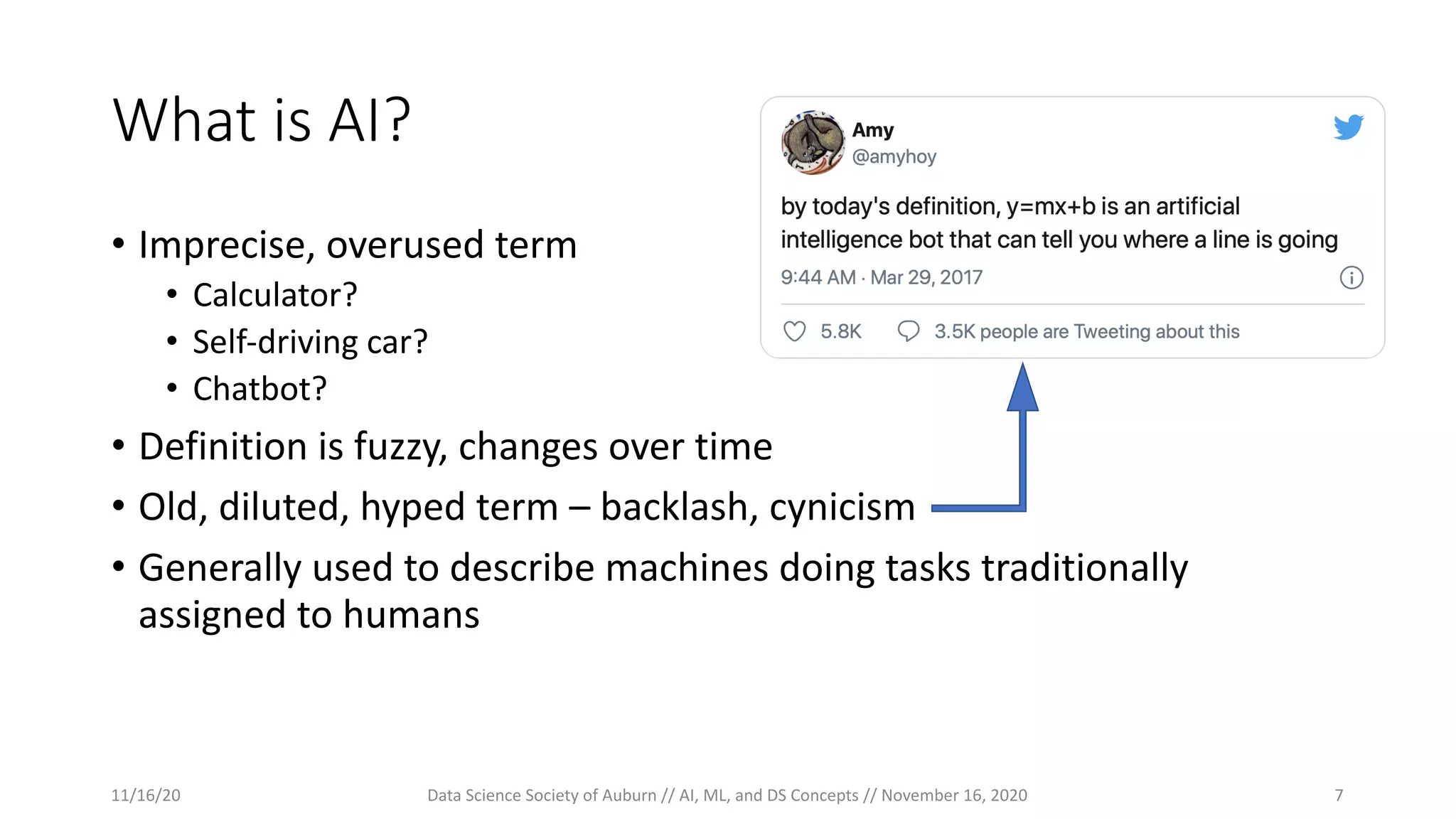 What is AI?
• Imprecise, overused term
• Calculator?
• Self-driving car?
• Chatbot?
• Definition is fuzzy, changes over time
• Old, diluted, hyped term – backlash, cynicism
• Generally used to describe machines doing tasks traditionally
assigned to humans
11/16/20 Data Science Society of Auburn // AI, ML, and DS Concepts // November 16, 2020 7
 