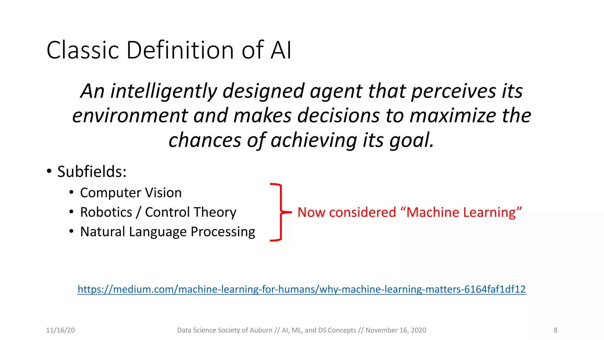 Classic Definition of AI
An intelligently designed agent that perceives its
environment and makes decisions to maximize the
chances of achieving its goal.
• Subfields:
• Computer Vision
• Robotics / Control Theory
• Natural Language Processing
https://medium.com/machine-learning-for-humans/why-machine-learning-matters-6164faf1df12
Now considered “Machine Learning”
11/16/20 Data Science Society of Auburn // AI, ML, and DS Concepts // November 16, 2020 8
 