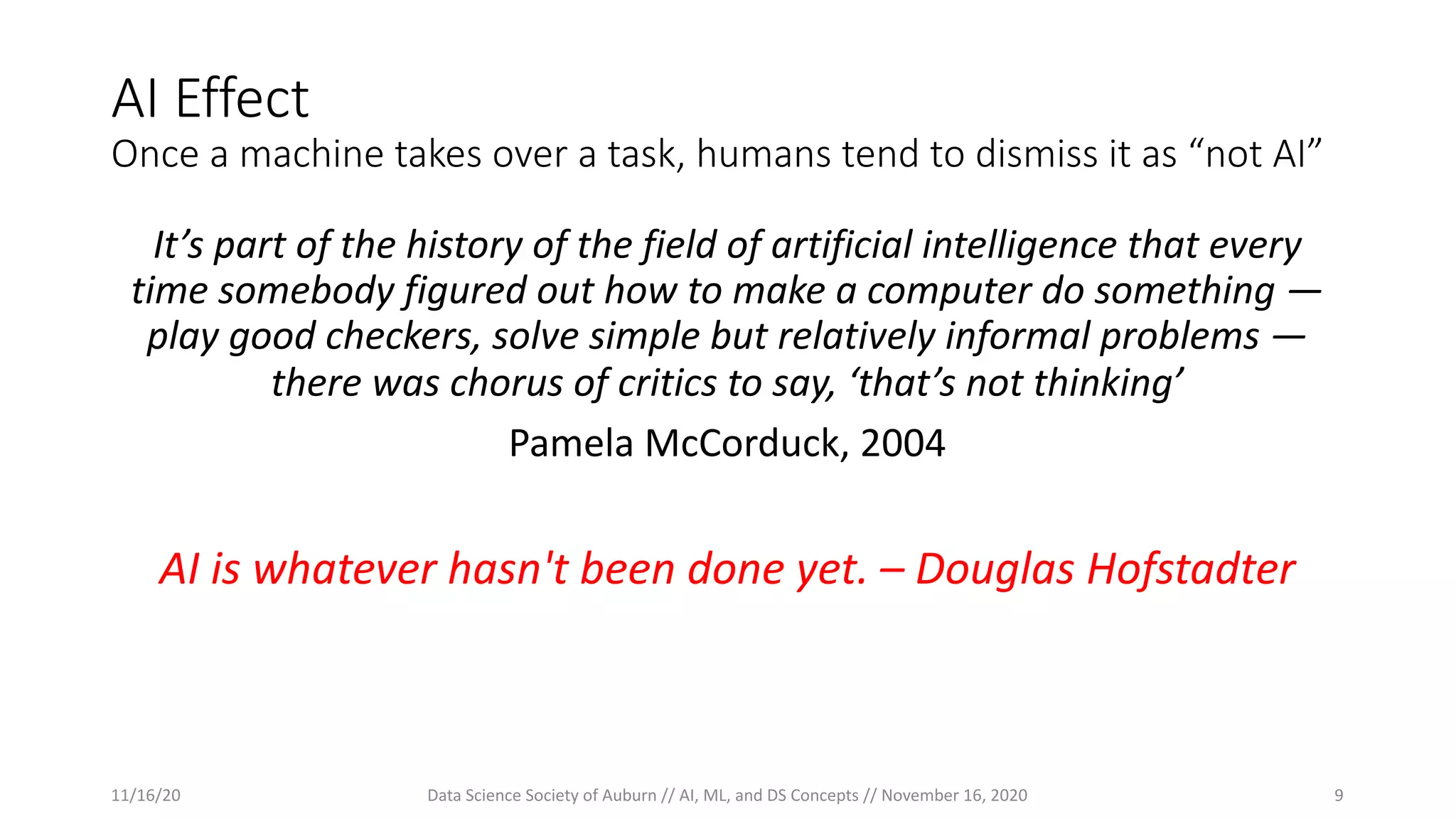 AI Effect
Once a machine takes over a task, humans tend to dismiss it as “not AI”
It’s part of the history of the field of artificial intelligence that every
time somebody figured out how to make a computer do something —
play good checkers, solve simple but relatively informal problems —
there was chorus of critics to say, ‘that’s not thinking’
Pamela McCorduck, 2004
AI is whatever hasn't been done yet. – Douglas Hofstadter
11/16/20 Data Science Society of Auburn // AI, ML, and DS Concepts // November 16, 2020 9
 