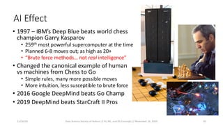 AI Effect
• 1997 – IBM’s Deep Blue beats world chess
champion Garry Kasparov
• 259th most powerful supercomputer at the time
• Planned 6-8 moves out; as high as 20+
• “Brute force methods… not real intelligence”
• Changed the canonical example of human
vs machines from Chess to Go
• Simple rules, many more possible moves
• More intuition, less susceptible to brute force
• 2016 Google DeepMind beats Go Champ
• 2019 DeepMind beats StarCraft II Pros
11/16/20 Data Science Society of Auburn // AI, ML, and DS Concepts // November 16, 2020 10
 