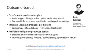 Outcome-based…
• Data Science produces insights
• Various types of insight – descriptive, exploratory, causal
• Statistical inference, data visualization, and experiment design
• Machine Learning produces predictions
• Various types of predictions – regression, classification
• Artificial Intelligence produces actions
• Executed or recommended by autonomous agents
• Includes game-playing, robotics / control theory, optimization, NLP, RL
David Robinson: http://varianceexplained.org/r/ds-ml-ai/
11/16/20 Data Science Society of Auburn // AI, ML, and DS Concepts // November 16, 2020 17
 