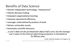 Benefits of Data Science
• Domain independent technology; “metascience”
• Informs decision making
• Empowers organizational learning
• Improves operational efficiency
• Leverages underutilized by-product of work
• Delivers actionable results
• Automates scientific discovery
… a user’s data can be purchased for about half a cent, but the average
user’s value to the Internet advertising ecosystem is estimated at
$1,200 per year.
Credit: Predictive Analytics, Eric Siegel, p. 54
11/16/20 Data Science Society of Auburn // AI, ML, and DS Concepts // November 16, 2020 44
 
