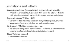 Limitations and Pitfalls
• Accurate prediction (extrapolation) is generally not possible.
• “Prediction is very difficult, especially if it’s about the future.” – N. Bohr
• High value from relatively low predictive power; targeted optimization
• Does not answer WHY or HOW.
• Correlation does not imply causation; many models opaque, empirical
• Value comes from the prediction, not understanding cause
• Vast search / Multiple comparisons trap
• Possibility of being fooled by randomness - real trend or random artifact
• Importance of domain knowledge and disciplined research
• Bias / Variance tradeoff
• Fit vs Predictive Power
11/16/20 Data Science Society of Auburn // AI, ML, and DS Concepts // November 16, 2020 45
 