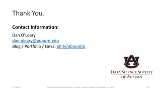 Thank You.
Contact Information:
Dan O’Leary
dan.oleary@auburn.edu
Blog / Portfolio / Links: bit.ly/aboutdjo
11/16/20 Data Science Society of Auburn // AI, ML, and DS Concepts // November 16, 2020 49
DATA SCIENCE SOCIETY
OF AUBURN
 