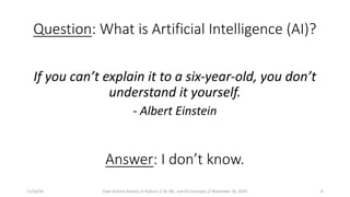 Question: What is Artificial Intelligence (AI)?
If you can’t explain it to a six-year-old, you don’t
understand it yourself.
- Albert Einstein
Answer: I don’t know.
11/16/20 Data Science Society of Auburn // AI, ML, and DS Concepts // November 16, 2020 6
 