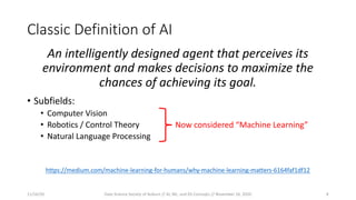 Classic Definition of AI
An intelligently designed agent that perceives its
environment and makes decisions to maximize the
chances of achieving its goal.
• Subfields:
• Computer Vision
• Robotics / Control Theory
• Natural Language Processing
https://medium.com/machine-learning-for-humans/why-machine-learning-matters-6164faf1df12
Now considered “Machine Learning”
11/16/20 Data Science Society of Auburn // AI, ML, and DS Concepts // November 16, 2020 8
 