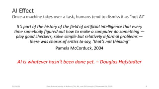 AI Effect
Once a machine takes over a task, humans tend to dismiss it as “not AI”
It’s part of the history of the field of artificial intelligence that every
time somebody figured out how to make a computer do something —
play good checkers, solve simple but relatively informal problems —
there was chorus of critics to say, ‘that’s not thinking’
Pamela McCorduck, 2004
AI is whatever hasn't been done yet. – Douglas Hofstadter
11/16/20 Data Science Society of Auburn // AI, ML, and DS Concepts // November 16, 2020 9
 