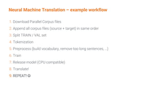 Neural Machine Translation – example workflow
1. Download Parallel Corpus files
2. Append all corpus files (source + target) in same order
3. Split TRAIN / VAL set
4. Tokenization
5. Preprocess (build vocabulary, remove too long sentences, …)
6. Train
7. Release model (CPU compatible)
8. Translate!
9. REPEAT! ☺
 