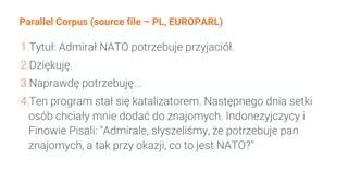 Parallel Corpus (source file – PL, EUROPARL)
1.Tytuł: Admirał NATO potrzebuje przyjaciół.
2.Dziękuję.
3.Naprawdę potrzebuję...
4.Ten program stał się katalizatorem. Następnego dnia setki
osób chciały mnie dodać do znajomych. Indonezyjczycy i
Finowie Pisali: "Admirale, słyszeliśmy, że potrzebuje pan
znajomych, a tak przy okazji, co to jest NATO?"
 