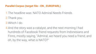 Parallel Corpus (target file - EN , EUROPARL)
1.The headline was: NATO Admiral Needs Friends.
2.Thank you.
3.Which I do.
4.And the story was a catalyst, and the next morning I had
hundreds of Facebook friend requests from Indonesians and
Finns, mostly saying, "Admiral, we heard you need a friend, and
oh, by the way, what is NATO?"
 