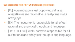 Our experience from PL=>EN translation (word level)
• [PL] Kora mózgowa jest odpowiedzialna za
wszystkie nasze racjonalne i analityczne myśli
oraz język.
• [EN] The neocortex is responsible for all of our
rational and analytical thought and language.
• [HYPOTHESIS] <unk> cortex is responsible for all
our rational and analytical thoughts and language.
 