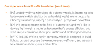 Our experience from PL=>EN translation (word level)
• [PL] Jesteśmy firmą zajmującą się automatyzacją, która ma na celu
budowanie lekkich struktur bo są bardziej wydajne energetycznie.
Chcemy się nauczyć więcej o pneumatyce i przepływie powietrza.
• [EN] We are a company in the field of automation, and we'd like to
do very lightweight structures because that's energy efficient, and
we'd like to learn more about pneumatics and air flow phenomena.
• [HYPOTHESIS] We're a <unk> company, which is designed to build
light structures because they're more energy efficient, and we want
to learn more about <unk> and air flow.
 