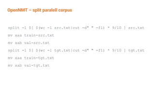 OpenNMT – split paralell corpus
split -l $[ $(wc -l src.txt|cut -d" " -f1) * 9/10 ] src.txt
mv xaa train-src.txt
mv xab val-src.txt
split -l $[ $(wc -l tgt.txt|cut -d" " -f1) * 9/10 ] tgt.txt
mv xaa train-tgt.txt
mv xab val-tgt.txt
 